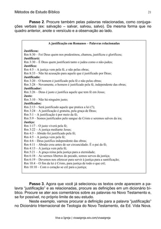 Métodos de Estudo Bíblico 21
Viva a Igreja | vivaaigreja.wix.com/vivaaigreja
Passo 2. Procure também pelas palavras relacionadas, como conjuga-
ções verbais (ex: salvação – salvar, salvou, salvo). Da mesma forma que no
quadro anterior, anote o versículo e a observação ao lado.
Passo 3. Agora que você já selecionou os textos onde aparecem a pa-
lavra “justificação” e as relacionadas, procure as definições em um dicionário bí-
blico. Procure se ater aos comentários sobre as palavras no Novo Testamento e,
se for possível, no próprio limite de seu estudo.
Neste exemplo, vamos procurar a definição para a palavra “justificação”
no Dicionário Internacional de Teologia do Novo Testamento, da Ed. Vida Nova.
A justificação em Romanos – Palavras relacionadas
Justificou:
Rm 8:30 – Foi Deus quem nos predestinou, chamou, justificou e glorificou;
Justificará:
Rm 3:30 – É Deus quem justificará tanto o judeu como o não-judeu;
Justifica:
Rm 4:5 – A justiça vem pela fé, e não pelas obras;
Rm 8:33 – Não há acusação para aquele que é justificado por Deus;
Justificado:
Rm 3:20 – O homem é justificado pela fé e não pelas obras;
Rm 3:28 – Novamente, o homem é justificado pela fé, independente das obras;
Justificador:
Rm 3:26 – Deus é justo e justifica aquele que tem fé em Jesus;
Justo:
Rm 3:10 – Não há ninguém justo;
Justificados:
Rm 2:13 – Será justificado aquele que pratica a lei (?);
Rm 3:24 – A justificação é gratuita, pela graça de Deus;
Rm 5:1 – A justificação é por meio da fé;
Rm 5:9 – Somos justificados pelo sangue de Cristo e seremos salvos da ira;
Justiça:
Rm 1:17 – O justo viverá pela fé;
Rm 3:22 – A justiça mediante Jesus;
Rm 4:3 – Abraão foi justificado pela fé;
Rm 4:5 – A justiça vem pela fé;
Rm 4:6 – Deus justifica independente das obras;
Rm 4:11 – Abraão creu antes de ser circuncidado. É o pai da fé;
Rm 4:13 – A justiça vem pela fé;
Rm 5:21 – A graça reina pela justiça para a eternidade;
Rm 6:18 – Ao sermos libertos do pecado, somos servos da justiça;
Rm 6:19 – Devemos nos oferecer para servir à justiça para a santificação;
Rm 10:4 – O fim da lei é Cristo, para justiça de todo o que crê;
Rm 10:10 – Com o coração se crê para a justiça;
 