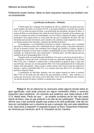 Métodos de Estudo Bíblico 22
Viva a Igreja | vivaaigreja.wix.com/vivaaigreja
Poderemos anotar trechos, idéias ou fazer pequenos resumos que facilitem nos-
sa compreensão.
Passo 4. Se ao relacionar os versículos restar alguma dúvida sobre al-
gum significado, você pode procurar em algum comentário bíblico o versículo
específico para esclarecer. Um exemplo que podemos usar neste estudo é Rm
2:13. Neste texto, Paulo diz que “... os simples ouvidores da lei não são justos
diante de Deus, mas os que praticam a lei hão de ser justificados”. Paulo parece
afirmar que o que somente aquele que pratica a lei será justificado, mas isto es-
taria em contradição com a doutrina de que a salvação não vem pela obediência
à lei. Qual seria a resposta? A resposta busquei no Novo Testamento Interpreta-
do Versículo por Versículo, de R. N. Champlim da Ed. Candeia.
A justificação em Romanos – Definição
É Paulo quem faz o emprego mais freqüente de dikaios, dando-lhe sua gama mais lar-
ga de sentidos. De todos os escritores do NT, é ele quem estabelece a conexão mais estreita
com o AT, ao falar da justiça de Deus, e da justificação dos pecadores, da parte de Deus. A
justiça de Deus é essencialmente Seu modo de tratar Seu povo, baseado na Sua aliança, que
assim se constitui em uma nova humanidade, um novo Israel, composto de judeus e gentios
juntamente. Esta justiça divina se revela pelo fato de que os propósitos de Deus não são
frustrados pelo pecado do homem, pelo contrário, Ele continua sendo onipotente, tanto co-
mo Senhor quanto como Salvador, a despeito da rebeldia do homem.
A transgressão e a incredulidade trouxeram ao mundo a descrença, com o resultado
que todos os homens caíram sob a condenação divina. Agora, porém, o ato justo (dikaioma)
de um só homem (Cristo), Sua confiança total nAquele que justifica os ímpios, desafia a
maldição do pecado ao trazer para o mundo a possibilidade de uma confiança em Deus. O
resultado, na vinda de Cristo, será a absolvição, o “declarar justo”, de todos aqueles que são
membros da nova humanidade (Rm 5:16-19).
Ninguém pode ser justificado pela obediência à lei, pois se isto fosse possível não se-
ria necessária a morte de Cristo. O homem só pode ser justificado mediante a fé em Cristo
(Rm 3:26), isto é, mediante o confiar total e exclusivamente na graça de deus, a qual, por
sua definição, tem que ser um dom gratuito (Rm 3:24). Esta justificação pela fé é tanto para
judeus como para gentios. Agora, já que o crente morreu com Cristo no que diz respeito ao
pecado, e agora é justificado (Rm 6:7), vive somente para deus (Rm 6:11). O cristão deve
pertencer somente a Deus.
A justificação do indivíduo, portanto, tem sua origem naquela de todos os homens
(Rm 5:19), de tal modo que não somos nós que possuímos a justiça – pelo contrário, é a
justiça que nos possui; nós somos servos dela (Rm 6:18). Nossa justificação não somente
nos advém da parte do futuro: também se estende para o futuro.
 