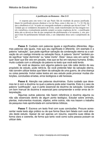 Métodos de Estudo Bíblico 23
Viva a Igreja | vivaaigreja.wix.com/vivaaigreja
Passo 5. Cuidado com palavras iguais e significados diferentes. Algu-
mas palavras são iguais, mas que seu significado é diferente. Um exemplo é a
palavra “salvação”, que pode significar salvação da condenação eterna ou a sal-
vação de um castigo iminente ou salvação física. A palavra “dormir” também po-
de significar “estar dormindo” ou “estar morto”. Dizer “Jesus veio em carne” não
quer dizer que Ele veio em pecado, mas que se fez em natureza humana. Então,
muito cuidado com a utilização da palavra no texto que você está lendo.
Se você se deparou com alguma palavra que não cabe dentro do seu
propósito de estudo, pode retirá-la. Se você pretende falar da salvação eterna,
não convém utilizar textos que falam da salvação de uma guerra, de uma doença
ou coisa parecida. Incluir estes textos em seu estudo pode provocar muitas dis-
torções, conclusões erradas, erros teológicos e até heresias.
Passo 6. Atenção nas palavras doutrinárias. Outro cuidado que deve-
mos ter é com a doutrina na qual a palavra pode estar inserida. Este é o caso da
palavra “justificação”, que é parte essencial da doutrina da salvação. Consultar
um bom manual de doutrina é essencial para compreender e evitar erros de in-
terpretação.
Algumas outras palavras não fazem referência à doutrina alguma ou
não são essenciais dentro de algum ponto teológico. Estudar sobre animais,
plantas, instrumentos musicais, objetos, entre outros, não nos trazem o trabalho
da pesquisa mais aprofundada em comentários bíblicos.
Passo 7. Escreva um texto final com suas conclusões. Procure acres-
centar neste texto algo prático ou de que forma Deus tem falado com você atra-
vés deste estudo. Apesar de ser apenas um resumo, exponha suas idéias de
forma clara e coerente, de forma que tanto você como outra pessoa possam se
utilizar dele.
A justificação em Romanos – Rm 2:13
A resposta para este texto é de que Paulo fala do resultado da pessoa justificada.
Quem foi justificado procura obedecer a Lei de Deus, como é dito nos vv. 7 e 10. Ele diz
que a obediência à Lei “só pode ser conseguida mediante a redenção que há em Cristo”. “É
verdade que os verdadeiros discípulos de Cristo, sendo transformados em Sua imagem mo-
ral e metafísica, eventualmente poderão cumprir as justas exigências da lei... a justificação
deles não se deverá ao fato de que cumpriram tão perfeitamente a lei mosaica, e, sim, por-
que Cristo foi perfeitamente formado neles, e um subproduto disso será o cumprimento da
lei”.
 