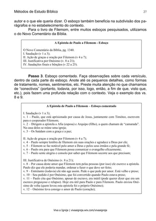 Métodos de Estudo Bíblico 27
Viva a Igreja | vivaaigreja.wix.com/vivaaigreja
autor e o que ele queria dizer. O esboço também beneficia na subdivisão dos pa-
rágrafos e no estabelecimento do contexto.
Para o livro de Filemom, entre muitos esboços pesquisados, utilizamos
o do Novo Comentário da Bíblia.
Passo 3. Esboço comentado. Faça observações sobre cada versículo,
dentro de cada parte do esboço. Anote até os pequenos detalhes, como formas
de tratamento, nomes, sentimentos, etc. Preste muita atenção no que chamamos
de “conectivos” (portanto, todavia, por isso, logo, então, a fim de que, visto que,
etc.), pois fazem uma profunda relação com o contexto. Veja o exemplo dos vs.
8 e 9.
A Epístola de Paulo a Filemom - Esboço
O Novo Comentário da Bíblia, pg. 1340.
I. Saudação (v 1 a 3);
II. Ação de graças e oração por Filemom (v 4 a 7);
III. Justificativa por Onésimo (v. 8 a 21);
IV. Saudações finais e bênçãos (v 22 a 25).
A Epístola de Paulo a Filemom – Esboço comentado
I. Saudação (v 1 a 3);
v. 1 – Paulo, que está aprisionado por causa de Jesus, juntamente com Timóteo, escrevem
para o cooperador Filemom;
v. 2 – Dirigem a epístola a Afia (esposa) e Arquipo (filho), a quem chamam de “camarada”.
Na casa deles se reúne uma igreja;
v. 3 – Os Saúdam com a graça e a paz;
II. Ação de graças e oração por Filemom (v 4 a 7);
v. 4 – Paulo sempre lembra de filemom em suas orações e agradece a Deus por ele;
v. 5 – Filemom se faz notável pelo amor a Deus e pelos seus irmãos e pela grande fé;
v. 6 – Paulo ora para que Filemom possa comunicar o evangelho eficazmente;
v. 7 – Paulo sente alegria e consolo por saber que Filemom socorre aos que precisam;
III. Justificativa de Onésimo (v. 8 a 21);
v. 8 – Por causa deste amor que Filemom tem pelas pessoas (por isso) ele escreve a epístola.
Paulo diz que ele poderia mandar, ordenar a fazer o que deve ser feito;
v. 9 – Entretanto (todavia) ele não age assim. Pede o que pede por amor. Está velho e preso;
v. 10 – Seu pedido é por Onésimo, que foi convertido quando Paulo estava preso;
v. 11 – Paulo cita que Onésimo, apesar de escravo, era inútil (pode querer dizer que era um
escravo preguiçoso e relapso). Hoje era útil para Paulo e para Filemom. Paulo enviou Oné-
simo de volta (quem levou esta epístola foi o próprio Onésimo);
v. 12 – Onésimo leva consigo o amor de Paulo (coração);
v. 13 – Paulo queria que Onésimo ficasse com ele para que este o servisse no lugar de File-
mom;
 