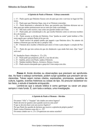 Métodos de Estudo Bíblico 28
Viva a Igreja | vivaaigreja.wix.com/vivaaigreja
Passo 4. Anote dúvidas ou observações que precisam ser aprofunda-
das. Ao fazer o esboço comentado, podem surgir questões que precisam ser es-
clarecidas. Talvez sejam nomes citados, expressões, promessas, questões de
cultura, lugares, eventos históricos ou coisas do tipo. Ao procurar esclarecer es-
tes fatos, o estudo é bastante enriquecido.
Lembre-se que o estudo bíblico é como garimpar ou cavar um poço:
sempre ir mais fundo. É, com toda a certeza, uma investigação.
A Epístola de Paulo a Filemom – Esboço comentado
v. 13 – Paulo queria que Onésimo ficasse com ele para que este o servisse no lugar de File-
mom;
v. 14 – Paulo quer que Onésimo fique, mas só se Filemom concordar;
v. 15 – Paulo demonstra a soberania de Deus, que permitiu que Onésimo deixasse seu se-
nhor para que ambos pertencessem um ao outro por toda a eternidade;
v. 16 – Não mais como escravo, mas como um querido irmãos em Cristo;
v. 17 – Paulo pede, por consideração a ele, que receba Onésimo como se estivesse receben-
do a ele mesmo;
v. 18 – Paulo assume as dívidas de Onésimo. Esse “ponha na conta” pode lembrar a File-
mom aquilo que o próprio Paulo já fez por ele;
v. 19 – Paulo escreve do próprio punho que pagará o que Onésimo deve. No entanto ele
lembra a Filemom que este lhe deve a própria vida;
v. 20 – Filemom deve receber a Onésimo por amor a Cristo e para alegrar o coração de Pau-
lo;
v. 21 – Paulo diz que tem certeza de que ele obedecerá e que ainda fará mais. Que “mais”
será esse?
IV. Saudações finais e bênçãos (v. 22 a 25);
v. 22 – Paulo pede que preparem, pela fé, a sua ida até eles;
v. 23 – Epafras, preso com Paulo, saúda a Filemom;
v. 24 – Saúdam também Marcos, Aristarco, Demas e Lucas;
v. 25 – Paulo encerra desejando que a graça de Cristo esteja com eles.
A Epístola de Paulo a Filemom – Dúvidas
Os nomes “Afia” e “Arquipo” são citados em outros lugares?
Paulo deveria ter quantos anos quando escreveu esta carta?
O que se deveria fazer com um escravo fugitivo?
Por que Paulo faz questão de declarar que escreve a epístola de próprio punho?
Paulo visitou Filemom como diz o v. 22?
Os nomes citados nos vs. 23 e 24 aparecem em outras ocasiões?
 