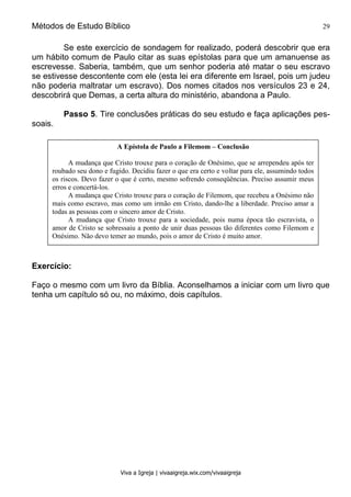 Métodos de Estudo Bíblico 29
Viva a Igreja | vivaaigreja.wix.com/vivaaigreja
Se este exercício de sondagem for realizado, poderá descobrir que era
um hábito comum de Paulo citar as suas epístolas para que um amanuense as
escrevesse. Saberia, também, que um senhor poderia até matar o seu escravo
se estivesse descontente com ele (esta lei era diferente em Israel, pois um judeu
não poderia maltratar um escravo). Dos nomes citados nos versículos 23 e 24,
descobrirá que Demas, a certa altura do ministério, abandona a Paulo.
Passo 5. Tire conclusões práticas do seu estudo e faça aplicações pes-
soais.
Exercício:
Faço o mesmo com um livro da Bíblia. Aconselhamos a iniciar com um livro que
tenha um capítulo só ou, no máximo, dois capítulos.
A Epístola de Paulo a Filemom – Conclusão
A mudança que Cristo trouxe para o coração de Onésimo, que se arrependeu após ter
roubado seu dono e fugido. Decidiu fazer o que era certo e voltar para ele, assumindo todos
os riscos. Devo fazer o que é certo, mesmo sofrendo conseqüências. Preciso assumir meus
erros e concertá-los.
A mudança que Cristo trouxe para o coração de Filemom, que recebeu a Onésimo não
mais como escravo, mas como um irmão em Cristo, dando-lhe a liberdade. Preciso amar a
todas as pessoas com o sincero amor de Cristo.
A mudança que Cristo trouxe para a sociedade, pois numa época tão escravista, o
amor de Cristo se sobressaiu a ponto de unir duas pessoas tão diferentes como Filemom e
Onésimo. Não devo temer ao mundo, pois o amor de Cristo é muito amor.
 