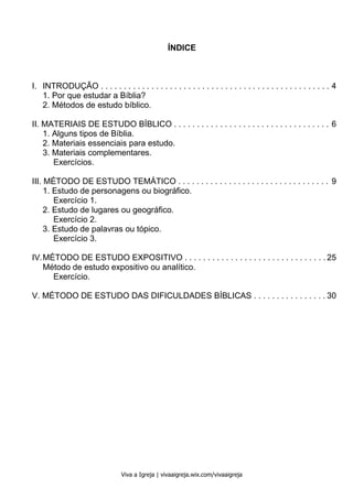 Métodos de Estudo Bíblico 3
Viva a Igreja | vivaaigreja.wix.com/vivaaigreja
ÍNDICE
I. INTRODUÇÃO . . . . . . . . . . . . . . . . . . . . . . . . . . . . . . . . . . . . . . . . . . . . . . . . . . 4
1. Por que estudar a Bíblia?
2. Métodos de estudo bíblico.
II. MATERIAIS DE ESTUDO BÍBLICO . . . . . . . . . . . . . . . . . . . . . . . . . . . . . . . . . . 6
1. Alguns tipos de Bíblia.
2. Materiais essenciais para estudo.
3. Materiais complementares.
Exercícios.
III. MÉTODO DE ESTUDO TEMÁTICO . . . . . . . . . . . . . . . . . . . . . . . . . . . . . . . . . 9
1. Estudo de personagens ou biográfico.
Exercício 1.
2. Estudo de lugares ou geográfico.
Exercício 2.
3. Estudo de palavras ou tópico.
Exercício 3.
IV.MÉTODO DE ESTUDO EXPOSITIVO . . . . . . . . . . . . . . . . . . . . . . . . . . . . . . . 25
Método de estudo expositivo ou analítico.
Exercício.
V. MÉTODO DE ESTUDO DAS DIFICULDADES BÍBLICAS . . . . . . . . . . . . . . . . 30
 