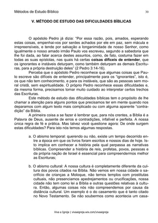 Métodos de Estudo Bíblico 30
Viva a Igreja | vivaaigreja.wix.com/vivaaigreja
V. MÉTODO DE ESTUDO DAS DIFICULDADES BÍBLICAS
O apóstolo Pedro já dizia: “Por essa razão, pois, amados, esperando
estas coisas, empenhai-vos por serdes achados por ele em paz, sem mácula e
irrepreensíveis, e tende por salvação a longanimidade de nosso Senhor, como
igualmente o nosso amado irmão Paulo vos escreveu, segundo a sabedoria que
lhe foi dada, ao falar acerca destes assuntos, como, de fato, costuma fazer em
todas as suas epístolas, nas quais há certas coisas difíceis de entender, que
os ignorantes e instáveis deturpam, como também deturpam as demais Escritu-
ras, para a própria destruição deles” (2 Pedro 3:14-16).
Perceba que o apóstolo Pedro reconhece que algumas coisas que Pau-
lo escreve são difíceis de entender, principalmente para os “ignorantes”, isto é,
os que não tem conhecimento, e para os instáveis, que são as pessoas sem mo-
ral cristã, sem espiritualidade. O próprio Pedro reconhece essas dificuldades e,
da mesma forma, precisamos tomar muito cuidado ao interpretar certos trechos
das Escrituras.
Este método de estudo das dificuldades bíblicas tem o propósito de lhe
chamar a atenção para alguns pontos que precisamos ter em mente quando nos
deparamos com algum texto mais complicado ou com alguma aparente “contra-
dição” da Bíblia.
A primeira coisa a se fazer é lembrar que, para nós crentes, a Bíblia é a
Palavra de Deus, ausente de erros e contradições, infalível e perfeita. A nossa
única regra de fé e prática. Mas talvez você questione agora: De onde surgem
estas dificuldades? Para isto nós temos algumas respostas.
a. O abismo temporal: querendo ou não, existe um tempo decorrido en-
tre a época em que os livros foram escritos e nossos dias de hoje. Is-
to implica em conhecer a história pela qual perpassa as narrativas
bíblicas. Compreender a história de reis, profetas, povos, pessoas e
da própria nação de Israel é essencial para compreendermos melhor
as Escrituras;
b. O abismo cultural: A nossa cultura é completamente diferente da cul-
tura dos povos citados na Bíblia. Não vemos em nossa cidade o sa-
crifício de crianças a Moloque, não temos templos com prostitutas
cultuais, não presenciamos apedrejamentos ou crucificações, nossa
cidade não tem como lei a Bíblia e outras questões relativas à cultu-
ra. Então, algumas coisas nós não compreendemos por causa da
distância cultural. Um exemplo é o do casamento que é tanto citado
no Novo Testamento. Se não soubermos como acontecia um casa-
 
