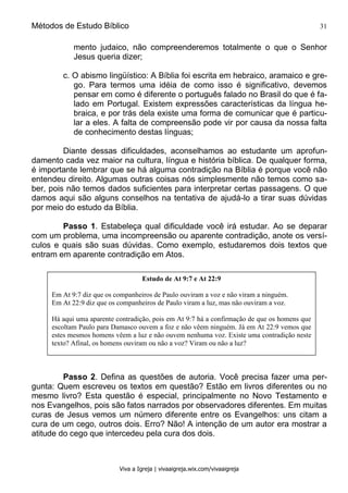 Métodos de Estudo Bíblico 31
Viva a Igreja | vivaaigreja.wix.com/vivaaigreja
mento judaico, não compreenderemos totalmente o que o Senhor
Jesus queria dizer;
c. O abismo lingüístico: A Bíblia foi escrita em hebraico, aramaico e gre-
go. Para termos uma idéia de como isso é significativo, devemos
pensar em como é diferente o português falado no Brasil do que é fa-
lado em Portugal. Existem expressões características da língua he-
braica, e por trás dela existe uma forma de comunicar que é particu-
lar a eles. A falta de compreensão pode vir por causa da nossa falta
de conhecimento destas línguas;
Diante dessas dificuldades, aconselhamos ao estudante um aprofun-
damento cada vez maior na cultura, língua e história bíblica. De qualquer forma,
é importante lembrar que se há alguma contradição na Bíblia é porque você não
entendeu direito. Algumas outras coisas nós simplesmente não temos como sa-
ber, pois não temos dados suficientes para interpretar certas passagens. O que
damos aqui são alguns conselhos na tentativa de ajudá-lo a tirar suas dúvidas
por meio do estudo da Bíblia.
Passo 1. Estabeleça qual dificuldade você irá estudar. Ao se deparar
com um problema, uma incompreensão ou aparente contradição, anote os versí-
culos e quais são suas dúvidas. Como exemplo, estudaremos dois textos que
entram em aparente contradição em Atos.
Passo 2. Defina as questões de autoria. Você precisa fazer uma per-
gunta: Quem escreveu os textos em questão? Estão em livros diferentes ou no
mesmo livro? Esta questão é especial, principalmente no Novo Testamento e
nos Evangelhos, pois são fatos narrados por observadores diferentes. Em muitas
curas de Jesus vemos um número diferente entre os Evangelhos: uns citam a
cura de um cego, outros dois. Erro? Não! A intenção de um autor era mostrar a
atitude do cego que intercedeu pela cura dos dois.
Estudo de At 9:7 e At 22:9
Em At 9:7 diz que os companheiros de Paulo ouviram a voz e não viram a ninguém.
Em At 22:9 diz que os companheiros de Paulo viram a luz, mas não ouviram a voz.
Há aqui uma aparente contradição, pois em At 9:7 há a confirmação de que os homens que
escoltam Paulo para Damasco ouvem a foz e não vêem ninguém. Já em At 22:9 vemos que
estes mesmos homens vêem a luz e não ouvem nenhuma voz. Existe uma contradição neste
texto? Afinal, os homens ouviram ou não a voz? Viram ou não a luz?
 