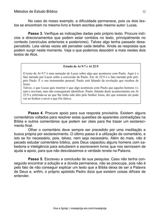 Métodos de Estudo Bíblico 32
Viva a Igreja | vivaaigreja.wix.com/vivaaigreja
No caso do nosso exemplo, a dificuldade permanece, pois os dois tex-
tos se encontram no mesmo livro e foram escritos pelo mesmo autor: Lucas.
Passo 3. Verifique as indicações dadas pelo próprio texto. Procure indí-
cios e direcionamentos que podem estar contidos no texto, principalmente no
contexto (versículos anteriores e posteriores). Talvez algo tenha passado desa-
percebido. Leia várias vezes até perceber cada detalhe. Anote as respostas que
podem surgir neste momento. Veja o que podemos descobrir a mais nestes dois
textos de Atos.
Passo 4. Procure apoio para sua resposta provisória. Existem alguns
comentários voltados para resolver estas questões de aparentes contradições na
Bíblia e outros comentários que podem ser úteis para lhe trazer um esclareci-
mento final.
Olhar o comentário deve sempre ser precedido por uma meditação e
busca própria por esclarecimento. O último passo é a utilização do comentário, e
isto se for necessário, pois, talvez, nem seja necessário. Além do mais, não é
pecado estudar comentário bíblico, pois Deus capacitou alguns homens com sa-
bedoria e inteligência para estudarem e escreverem livros que nos servissem de
ajuda a apoio, para que não desviássemos e verdade revela na Palavra.
Passo 5. Escreveu a conclusão de sua pesquisa. Caso não tenha con-
seguido encontrar a solução e a dúvida permanece, não se preocupe, pois não é
pelo fato de não conseguir explicar um texto que a Bíblia deixa de ser a Palavra
de Deus e, enfim, o próprio apóstolo Pedro dizia que existem coisas difíceis de
entender.
Estudo de At 9:7 e At 22:9
O texto de At 9:7 é uma narração de Lucas sobre algo que aconteceu com Paulo. Aqui é o
fato narrado por Lucas sobre a conversão de Paulo. Em At 22:9 é o fato narrado pelo pró-
prio Paulo. É o seu testemunho pessoal. Paulo está falando da revelação que recebeu de
Jesus.
Talvez, o que Lucas quis mostrar é que algo aconteceu com Paulo que aqueles homens vi-
ram e ouviram, mas não conseguiram identificar. Paulo, falando deste acontecimento em At
22:9 e referindo-se ao que lhe tinha sido dito pelo Senhor Jesus, diz que somente ele pode
ver ao Senhor e ouvir o que Ele falava.
 