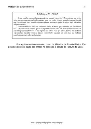 Métodos de Estudo Bíblico 33
Viva a Igreja | vivaaigreja.wix.com/vivaaigreja
Por aqui terminamos o nosso curso de Métodos de Estudo Bíblico. Es-
peramos que este ajude aos irmãos na pesquisa e estudo da Palavra de Deus.
Estudo de At 9:7 e At 22:9
O que conclui com minha pesquisa é que quando Lucas (At 9:7) nos conta que os ho-
mens que acompanhavam Paulo ouviram uma voz e não viram a ninguém, estava dizendo
que eles ouviram algo, mas não compreenderam o que era; apesar de virem algo, não viram
ninguém falando.
Esta narrativa não entra em confronto com a de Paulo que, contando seu testemunho
(At 22:9), diz que os homens que o acompanhava viram uma luz, mas quando ouviram um
som não puderam identifica se era alguém que falava ou o que falava. Então, eles puderam
ver uma luz, mas não viram ao Senhor como Paulo. Ouviram um som, mas não puderam
perceber que eram palavras humanas.
 