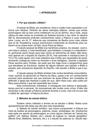 Métodos de Estudo Bíblico 4
Viva a Igreja | vivaaigreja.wix.com/vivaaigreja
I. INTRODUÇÃO
1. Por que estudar a Bíblia?
O estudo da Bíblia, por excelência, torna o cristão mais capacitado a uti-
lizá-la com eficácia. Partindo de vários exemplos bíblicos, vemos que muitos
personagens não só liam como meditavam na Lei do Senhor, dia e noite. Jesus
utilizou-se dela contra as investidas de Satanás durante o seu retiro no deserto
(Mt 4), demonstrando profundo conhecimento sobre a Palavra e suas implica-
ções. Lucas, em At 17, refere-se aos moradores de Beréia como mais nobres
que os de Tessalônica, porque examinavam avidamente as Escrituras para sa-
berem se as coisas eram, de fato, como Paulo as falava.
O estudo pessoal da Bíblia traz benefícios próprios. Ao estudar, você é,
com toda a certeza, o mais beneficiado, pois fortalece o coração e o entendimen-
to, ganhando assim forças para lutar contra as artimanhas do diabo. Não deve-
mos apenas ter a Espada do Espírito (Ef 6), mas aprender a manejá-la bem (2
Tm 2:15); pode ajudar com mais sabedoria aos irmãos que necessitam de escla-
recimento; protege-se contra as heresias e erros teológicos. Quando o apóstolo
Paulo escreve para Timóteo, ele pede que lhe traga livros e pergaminhos para
que estudasse as Escrituras. Apesar de alguns dizerem que estudar a Bíblia é
pecado, pois precisamos depender do Espírito, não estudar a Bíblia é que é pe-
cado.
O estudo pessoa da Bíblia também trás muitos benefícios comunitários.
Você, quando se aprofunda na Palavra de Deus, passa a ter um conhecimento
precioso para esclarecer aos que precisam de ajuda bíblica; tem condições de
defender a Igreja das heresias e pode ser que, além disso tudo, seja usado por
Deus para ensinar o que tem aprendido aos outros.
Este conhecimento, entretanto, é conseguido com esforço e dedicação,
tempo para ler e escrever. As recompensas são muitas como vimos. Então não
esmoreça e não estudo a Palavra somente durante o curso, mas crie na sua vida
o hábito de “garimpar” a Palavra de Deus.
2. Métodos de estudo bíblico.
Existem vários métodos e formas de se estudar a Bíblia. Neste curso
apresentaremos três deles que são dos mais importantes:
a. Método de estudo temático, que busca compreender a Palavra por
meio da análise de personagens, palavras, locais, simbologias, etc. Dividiremos
esta parte em estudo de personagens ou como alguns chamam de “estudo bio-
gráfico” (Jô, Débora, Moisés, etc.); estudo de lugares ou “estudo geográfico”
(Monte Sinai, Babilônia, Samaria, etc.); e o estudo de palavras ou “estudo tópi-
 