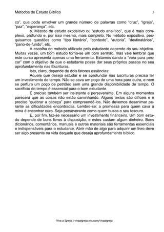Métodos de Estudo Bíblico 5
Viva a Igreja | vivaaigreja.wix.com/vivaaigreja
co”, que pode envolver um grande número de palavras como “cruz”, “igreja”,
“paz”, “esperança”, etc.
b. Método de estudo expositivo ou “estudo analítico”, que é mais com-
plexo, profundo e, por isso mesmo, mais completo. No método expositivo, pes-
quisamos questões como “tipo literário”, “contexto”, “autoria”, “destinatários”,
“pano-de-fundo”, etc.
A escolha do método utilizado pelo estudante depende do seu objetivo.
Muitas vezes, um bom estudo torna-se um bom sermão, mas vale lembrar que
este curso apresenta apenas uma ferramenta. Estamos dando a “vara para pes-
car” com o objetivo de que o estudante possa dar seus próprios passos no seu
aprofundamento nas Escrituras.
Isto, claro, depende de dois fatores essências:
Aquele que deseja estudar e se aprofundar nas Escrituras precisa ter
um investimento de tempo. Não se cava um poço de uma hora para outra, e nem
se perfura um poço de petróleo sem uma grande disponibilidade de tempo. O
sacrifício do tempo é essencial para o bom estudante.
É preciso também ser insistente e perseverante. Em alguns momentos
parecerá que as coisas não estão caminhando. Alguns textos são difíceis e é
preciso “quebrar a cabeça” para compreendê-los. Não devemos desanimar pe-
rante as dificuldades encontradas. Lembre-se: a promessa para quem cava a
mina é encontrar ouro. Seja perseverante como quem busca o seu tesouro.
E, por fim, faz-se necessário um investimento financeiro. Um bom estu-
do depende de bons livros à disposição, e estes custam algum dinheiro. Bons
dicionários, comentários, manuais e outros materiais são ferramentas essenciais
e indispensáveis para o estudante. Abrir mão de algo para adquirir um livro deve
ser algo presente na vida daquele que deseja aprofundamento bíblico.
 
