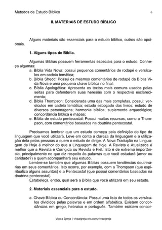 Métodos de Estudo Bíblico 6
Viva a Igreja | vivaaigreja.wix.com/vivaaigreja
II. MATERIAIS DE ESTUDO BÍBLICO
Alguns materiais são essenciais para o estudo bíblico, outros são opci-
onais.
1. Alguns tipos de Bíblia.
Algumas Bíblias possuem ferramentas especiais para o estudo. Conhe-
ça algumas:
a. Bíblia Vida Nova: possui pequenos comentários de rodapé e versícu-
los em cadeia temática;
b. Bíblia Shedd: Possui os mesmos comentários de rodapé da Bíblia Vi-
da Nova e uma pequena chave bíblica no final;
c. Bíblia Apologética: Apresenta os textos mais comuns usados pelas
seitas para defenderem suas heresias com o respectivo esclareci-
mento;
d. Bíblia Thompson: Considerada uma das mais completas, possui: ver-
sículos em cadeia temática; estudo esboçado dos livros; estudo de
diversos personagens; harmonia bíblica; suplemento arqueológico;
concordância bíblica e mapas;
e. Bíblia de estudo pentecostal: Possui muitos recursos, como a Thom-
pson, com comentários baseados na doutrina pentecostal.
Precisamos lembrar que um estudo começa pela definição do tipo de
linguagem que você utilizará. Leve em conta a clareza da linguagem e a utiliza-
ção dela pelas pessoas a quem o estudo de dirige. A Nova Tradução na Lingua-
gem de Hoje é melhor do que a Linguagem de Hoje. A Revista e Atualizada é
melhor que a Revista e Corrigida ou Revista e Fiel. Isto é de extrema importân-
cia, principalmente no que diz respeito às palavras que você estudará (amor ou
caridade?) e quem acompanhará seu estudo.
Lembre-se também que algumas Bíblias possuem tendências doutriná-
rias em seus comentários. Isto ocorre, por exemplo, com a Thompson (que espi-
ritualiza alguns assuntos) e a Pentecostal (que possui comentários baseados na
doutrina pentecostal).
Estabeleça, então, qual será a Bíblia que você utilizará em seu estudo.
2. Materiais essenciais para o estudo.
a. Chave Bíblica ou Concordância: Possui uma lista de todos os versícu-
los divididos pelas palavras e em ordem alfabética. Existem concor-
dâncias em grego, hebraico e português. Também existem concor-
 