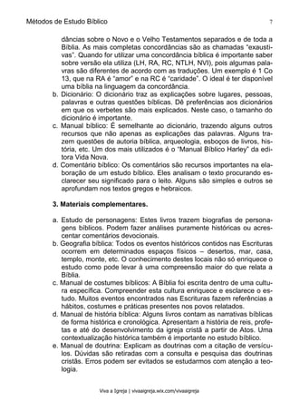 Métodos de Estudo Bíblico 7
Viva a Igreja | vivaaigreja.wix.com/vivaaigreja
dâncias sobre o Novo e o Velho Testamentos separados e de toda a
Bíblia. As mais completas concordâncias são as chamadas “exausti-
vas”. Quando for utilizar uma concordância bíblica é importante saber
sobre versão ela utiliza (LH, RA, RC, NTLH, NVI), pois algumas pala-
vras são diferentes de acordo com as traduções. Um exemplo é 1 Co
13, que na RA é “amor” e na RC é “caridade”. O ideal é ter disponível
uma bíblia na linguagem da concordância.
b. Dicionário: O dicionário traz as explicações sobre lugares, pessoas,
palavras e outras questões bíblicas. Dê preferências aos dicionários
em que os verbetes são mais explicados. Neste caso, o tamanho do
dicionário é importante.
c. Manual bíblico: É semelhante ao dicionário, trazendo alguns outros
recursos que não apenas as explicações das palavras. Alguns tra-
zem questões de autoria bíblica, arqueologia, esboços de livros, his-
tória, etc. Um dos mais utilizados é o “Manual Bíblico Harley” da edi-
tora Vida Nova.
d. Comentário bíblico: Os comentários são recursos importantes na ela-
boração de um estudo bíblico. Eles analisam o texto procurando es-
clarecer seu significado para o leito. Alguns são simples e outros se
aprofundam nos textos gregos e hebraicos.
3. Materiais complementares.
a. Estudo de personagens: Estes livros trazem biografias de persona-
gens bíblicos. Podem fazer análises puramente históricas ou acres-
centar comentários devocionais.
b. Geografia bíblica: Todos os eventos históricos contidos nas Escrituras
ocorrem em determinados espaços físicos – desertos, mar, casa,
templo, monte, etc. O conhecimento destes locais não só enriquece o
estudo como pode levar à uma compreensão maior do que relata a
Bíblia.
c. Manual de costumes bíblicos: A Bíblia foi escrita dentro de uma cultu-
ra específica. Compreender esta cultura enriquece e esclarece o es-
tudo. Muitos eventos encontrados nas Escrituras fazem referências a
hábitos, costumes e práticas presentes nos povos relatados.
d. Manual de história bíblica: Alguns livros contam as narrativas bíblicas
de forma histórica e cronológica. Apresentam a história de reis, profe-
tas e até do desenvolvimento da igreja cristã a partir de Atos. Uma
contextualização histórica também é importante no estudo bíblico.
e. Manual de doutrina: Explicam as doutrinas com a citação de versícu-
los. Dúvidas são retiradas com a consulta e pesquisa das doutrinas
cristãs. Erros podem ser evitados se estudarmos com atenção a teo-
logia.
 