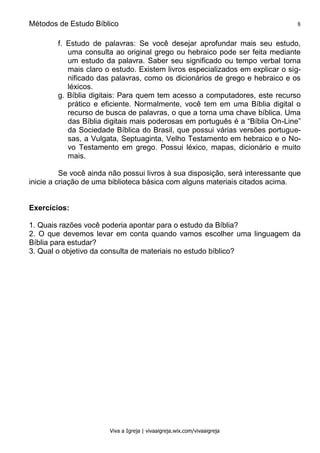 Métodos de Estudo Bíblico 8
Viva a Igreja | vivaaigreja.wix.com/vivaaigreja
f. Estudo de palavras: Se você desejar aprofundar mais seu estudo,
uma consulta ao original grego ou hebraico pode ser feita mediante
um estudo da palavra. Saber seu significado ou tempo verbal torna
mais claro o estudo. Existem livros especializados em explicar o sig-
nificado das palavras, como os dicionários de grego e hebraico e os
léxicos.
g. Bíblia digitais: Para quem tem acesso a computadores, este recurso
prático e eficiente. Normalmente, você tem em uma Bíblia digital o
recurso de busca de palavras, o que a torna uma chave bíblica. Uma
das Bíblia digitais mais poderosas em português é a “Bíblia On-Line”
da Sociedade Bíblica do Brasil, que possui várias versões portugue-
sas, a Vulgata, Septuaginta, Velho Testamento em hebraico e o No-
vo Testamento em grego. Possui léxico, mapas, dicionário e muito
mais.
Se você ainda não possui livros à sua disposição, será interessante que
inicie a criação de uma biblioteca básica com alguns materiais citados acima.
Exercícios:
1. Quais razões você poderia apontar para o estudo da Bíblia?
2. O que devemos levar em conta quando vamos escolher uma linguagem da
Bíblia para estudar?
3. Qual o objetivo da consulta de materiais no estudo bíblico?
 