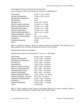 Técnicas de estudo para concursos públicos
Porcentagem horária de estudo para cada disciplina:
(peso na prova) x (fator de dimensão do conteúdo, se diferente de 1)
PORTUGUÊS: 6,67% x 1,25 = 8,33%
LÍNGUA ESTRANGEIRA: 3,33% x 1,25 = 4,17%
MATEMÁTICA FINANCEIRA: 2,5%
ESTATÍSTICA: 2,5%
INFORMÁTICA: 5% x 1,25 = 6,25%
DIREITO CONSTITUCIONAL: 13,33% x 1,5 = 20%
DIREITO ADMINISTRATIVO: 13,33% x 1,5 = 20%
CONTABILIDADE GERAL: 13,33% x 1,5 = 20%
DIREITO TRIBUTÁRIO: 13,33% x 1,5 = 20%
DIREITO PREVIDENCIÁRIO: 10% x 1,25 = 12,5%
DIREITO INTERNAC. PÚBLICO: 5%
COMÉRCIO INTERNACIONAL: 5% x 1,25 = 6,25%
ECONOMIA: 3,33% x 1,25 = 4,17%
FINANÇAS PÚBLICAS: 3,33%
TOTAL: 140%
OBS. 4: O total foi superior a 100% em razão dos fatores de conteúdo. Isso significa que se
deve trabalhar com um tempo de estudo de cerca de 1,4 ano (140%).
Distribuição dos blocos por disciplina:
Total previsto de blocos: 936 blocos/ano x 1,4 ano = 1.310 blocos
PORTUGUÊS: 8,33% x 936 = 78 blocos
LÍNGUA ESTRANGEIRA: 4,17% x 936 = 39 blocos
MATEMÁTICA FINANCEIRA: 2,5% x 936 = 23 blocos
ESTATÍSTICA: 2,5% x 936 = 23 blocos
INFORMÁTICA: 6,25% x 936 = 58 blocos
DIREITO CONSTITUCIONAL: 20% x 936 = 187 blocos
DIREITO ADMINISTRATIVO: 20% x 936 = 187 blocos
CONTABILIDADE GERAL: 20% x 936 = 187 blocos
DIREITO TRIBUTÁRIO: 20% x 936 = 187 blocos
DIREITO PREVIDENCIÁRIO: 12,5% x 936 = 117 blocos
DIREITO INTERNAC. PÚBLICO: 5% x 936 = 46 blocos
COMÉRCIO INTERNACIONAL: 6,25% x 936 = 58 blocos
ECONOMIA: 4,17% x 936 = 39 blocos
FINANÇAS PÚBLICAS: 3,33% x 936 = 31 blocos
TOTAL: 1.261 blocos
OBS. 5: Como restaram ainda 49 dos 1.310 blocos (cerca de 10 dias de estudo), pode-se
utilizar o tempo restante para revisões finais dos principais pontos.
www.editoraferreira.com.br - 3 - Professor Luciano Oliveira
 