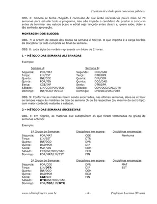 Técnicas de estudo para concursos públicos
OBS. 6: Embora se tenha chegado à conclusão de que serão necessárias pouco mais de 70
semanas para estudar todo o programa, isso não impede o candidato de prestar o concurso
antes de terminar seu estudo (caso o edital seja lançado antes disso) e, quem sabe, obter a
tão sonhada aprovação.
MONTAGEM DOS BLOCOS:
OBS. 7: A ordem de estudo dos blocos na semana é flexível. O que importa é a carga horária
da disciplina ter sido cumprida ao final da semana.
OBS. 8: cada sigla de matéria representa um bloco de 2 horas.
1 – MÉTODO DAS SEMANAS ALTERNADAS
Exemplo:
Semana A: Semana B:
Segunda: POR/MAT Segunda: DCO/DAD
Terça: LIN/EST Terça: DTR/DPR
Quarta: INF/CGE Quarta: DIP/COM
Quinta: POR/FIN Quinta: DCO/DAD
Sexta: CGE/INF Sexta: DTR/DPR
Sábado: LIN/CGE/POR/ECO Sábado: COM/DCO/DAD/DTR
Domingo: INF/ECO/FIN/CGE Domingo: DPR/DCO/DAD/DTR
OBS. 9: Conforme as matérias forem sendo encerradas, nas últimas semanas, deve-se atribuir
os tempos vagos às matérias do tipo de semana (A ou B) respectivo (ou mesmo do outro tipo)
com maior conteúdo restante a estudar.
2 – MÉTODO DAS SEMANAS SUCESSIVAS
OBS. 8: Em negrito, as matérias que substituíram as que foram terminadas no grupo de
semanas anterior.
Exemplo:
1º Grupo de Semanas: Disciplinas em espera: Disciplinas encerradas:
Segunda: POR/MAT CGE Nenhuma
Terça: LIN/EST DTR
Quarta: INF/DCO DPR
Quinta: DAD/POR DIP
Sexta: MAT/LIN COM
Sábado: EST/INF/DCO/DAD ECO
Domingo: POR/MAT/LIN/EST FIN
2º Grupo de Semanas: Disciplinas em espera: Disciplinas encerradas:
Segunda: POR/CGE DPR MAT
Terça: LIN/DTR DIP EST
Quarta: INF/DCO COM
Quinta: DAD/POR ECO
Sexta: CGE/LIN FIN
Sábado: DTR/INF/DCO/DAD
Domingo: POR/CGE/LIN/DTR
www.editoraferreira.com.br - 4 - Professor Luciano Oliveira
 