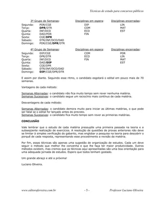Técnicas de estudo para concursos públicos
3º Grupo de Semanas: Disciplinas em espera: Disciplinas encerradas:
Segunda: POR/CGE DIP LIN
Terça: DPR/DTR COM MAT
Quarta: INF/DCO ECO EST
Quinta: DAD/POR FIN
Sexta: CGE/DPR
Sábado: DTR/INF/DCO/DAD
Domingo: POR/CGE/DPR/DTR
4º Grupo de Semanas: Disciplinas em espera: Disciplinas encerradas:
Segunda: DIP/CGE COM POR
Terça: DPR/DTR ECO LIN
Quarta: INF/DCO FIN MAT
Quinta: DAD/DIP EST
Sexta: CGE/DPR
Sábado: DTR/INF/DCO/DAD
Domingo: DIP/CGE/DPR/DTR
E assim por diante. Seguindo esse ritmo, o candidato esgotará o edital em pouco mais de 70
semanas.
Vantagens de cada método:
Semanas Alternadas: o candidato não fica muito tempo sem rever nenhuma matéria.
Semanas Sucessivas: o candidato segue um raciocínio mais contínuo de cada matéria.
Desvantagens de cada método:
Semanas Alternadas: o candidato demora muito para iniciar as últimas matérias, o que pode
ser fatal se o edital for lançado antes do previsto.
Semanas Sucessivas: o candidato fica muito tempo sem rever as primeiras matérias.
CONCLUSÃO
Vale lembrar que o estudo de cada matéria pressupõe uma primeira passada na teoria e a
subseqüente realização de exercícios. A resolução de questões de provas anteriores não deve
se limitar à simples verificação do gabarito, mas englobar a pesquisa na teoria para descobrir o
porquê de cada resposta, representando esse procedimento a revisão da matéria.
Por fim, essas técnicas são apenas uma sugestão de organização de estudos. Cada um deve
seguir o método que melhor lhe convenha e que lhe faça ter maior produtividade. Outros
métodos existem, mas cremos que as técnicas aqui apresentadas são uma boa orientação para
uma adequada jornada de estudos. Espero que todos tenham gostado.
Um grande abraço e até a próxima!
Luciano Oliveira.
www.editoraferreira.com.br - 5 - Professor Luciano Oliveira
 