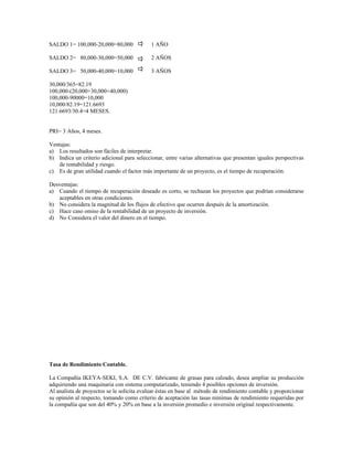 SALDO 1= 100,000-20,000=80,000              1 AÑO

SALDO 2= 80,000-30,000=50,000               2 AÑOS

SALDO 3= 50,000-40,000=10,000               3 AÑOS

30,000/365=82.19
100,000-(20,000+30,000+40,000)
100,000-90000=10,000
10,000/82.19=121.6693
121.6693/30.4=4 MESES.


PRI= 3 Años, 4 meses.

Ventajas:
a) Los resultados son fáciles de interpretar.
b) Indica un criterio adicional para seleccionar, entre varias alternativas que presentan iguales perspectivas
   de rentabilidad y riesgo.
c) Es de gran utilidad cuando el factor más importante de un proyecto, es el tiempo de recuperación.

Desventajas:
a) Cuando el tiempo de recuperación deseado es corto, se rechazan los proyectos que podrían considerarse
   aceptables en otras condiciones.
b) No considera la magnitud de los flujos de efectivo que ocurren después de la amortización.
c) Hace caso omiso de la rentabilidad de un proyecto de inversión.
d) No Considera el valor del dinero en el tiempo.




Tasa de Rendimiento Contable.

La Compañía IKEYA-SEKI, S.A. DE C.V. fabricante de grasas para calzado, desea ampliar su producción
adquiriendo una maquinaria con sistema computarizado, teniendo 4 posibles opciones de inversión.
Al analista de proyectos se le solicita evaluar éstas en base al método de rendimiento contable y proporcionar
su opinión al respecto, tomando como criterio de aceptación las tasas mínimas de rendimiento requeridas por
la compañía que son del 40% y 20% en base a la inversión promedio e inversión original respectivamente.
 