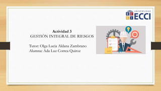 Actividad 3
GESTIÓN INTEGRAL DE RIESGOS
Tutor: Olga Lucia Aldana Zambrano
Alumna: Ada Luz Correa Quiroz
 