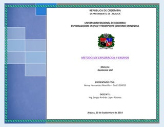 ASUSTEK 
[Escriba el nombre de la compañía] 
[Seleccione la fecha] 
REPUBLICA DE COLOMBIA 
DEPARTAMENTO DE ARAUCA 
UNIVERSIDAD NACIONAL DE COLOMBIA 
ESPECIALIZACION EN VIAS Y TRANSPORTE CONVENIO ORINOQUIA 
METODOS DE EXPLORACION Y ENSAYOS 
Materia: 
Geotecnia Vial 
PRESENTADO POR : 
Henry Hernandez Mantilla – Cod 5314013 
DOCENTE: 
Ing. Sergio Andrés Lopez Alvarez 
Arauca, 20 de Septiembre de 2014  