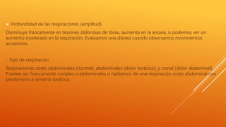  Profundidad de las respiraciones (amplitud)
Disminuye francamente en lesiones dolorosas de tórax, aumenta en la anoxia, o podemos ver un
aumento moderado en la respiración. Evaluamos una disnea cuando observamos movimientos
accesorios.
- Tipo de respiración
Respiraciones costo abdominales (normal), abdominales (dolor torácico), y costal (dolor abdominal).
Pueden ser francamente costales o abdominales o hablamos de una respiración costo abdominal con
predominio a simetría torácica.
 
