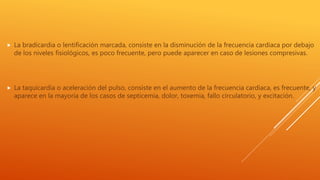  La bradicardia o lentificación marcada, consiste en la disminución de la frecuencia cardiaca por debajo
de los niveles fisiológicos, es poco frecuente, pero puede aparecer en caso de lesiones compresivas.
 La taquicardia o aceleración del pulso, consiste en el aumento de la frecuencia cardiaca, es frecuente, y
aparece en la mayoría de los casos de septicemia, dolor, toxemia, fallo circulatorio, y excitación.
 