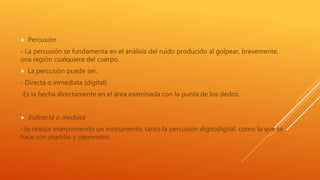  Percusión
- La percusión se fundamenta en el análisis del ruido producido al golpear, brevemente,
una región cualquiera del cuerpo.
 La percusión puede ser:
- Directa o inmediata (digital)
-Es la hecha directamente en el área examinada con la punta de los dedos.
 Indirecta o mediata
-Se realiza interponiendo un instrumento, tanto la percusión digitodigital, como la que se
hace con martillo y plexímetro.
 