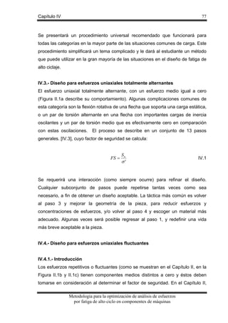 Capítulo IV

77

Se presentará un procedimiento universal recomendado que funcionará para
todas las categorías en la mayor parte de las situaciones comunes de carga. Este
procedimiento simplificará un tema complicado y le dará al estudiante un método
que puede utilizar en la gran mayoría de las situaciones en el diseño de fatiga de
alto ciclaje.
IV.3.- Diseño para esfuerzos uniaxiales totalmente alternantes
El esfuerzo uniaxial totalmente alternante, con un esfuerzo medio igual a cero
(Figura II.1a describe su comportamiento). Algunas complicaciones comunes de
esta categoría son la flexión rotativa de una flecha que soporta una carga estática,
o un par de torsión alternante en una flecha con importantes cargas de inercia
oscilantes y un par de torsión medio que es efectivamente cero en comparación
con estas oscilaciones.

El proceso se describe en un conjunto de 13 pasos

generales. [IV.3], cuyo factor de seguridad se calcula:

FS =

Sn
σ'

IV.1

Se requerirá una interacción (como siempre ocurre) para refinar el diseño.
Cualquier subconjunto de pasos puede repetirse tantas veces como sea
necesario, a fin de obtener un diseño aceptable. La táctica más común es volver
al paso 3 y mejorar la geometría de la pieza, para reducir esfuerzos y
concentraciones de esfuerzos, y/o volver al paso 4 y escoger un material más
adecuado. Algunas veces será posible regresar al paso 1, y redefinir una vida
más breve aceptable a la pieza.
IV.4.- Diseño para esfuerzos uniaxiales fluctuantes
IV.4.1.- Introducción
Los esfuerzos repetitivos o fluctuantes (como se muestran en el Capítulo II, en la
Figura II.1b y II.1c) tienen componentes medios distintos a cero y éstos deben
tomarse en consideración al determinar el factor de seguridad. En el Capítulo II,
Metodología para la optimización de análisis de esfuerzos
por fatiga de alto ciclo en componentes de máquinas

 