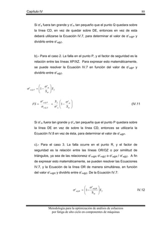 Capítulo IV

88

Si σ’a fuera tan grande y σ’m tan pequeño que el punto Q quedara sobre
la línea CD, en vez de quedar sobre DE, entonces en vez de esta
deberá utilizarse la Ecuación IV.7, para determinar el valor de σ’m@P y
dividirlo entre σ’a@Z.

b).- Para el caso 2. La falla en el punto P, y el factor de seguridad es la
relación entre las líneas XP/XZ. Para expresar esto matemáticamente,
se puede resolver la Ecuación IV.7 en función del valor de σ’a@P y
dividirlo entre σ’a@Z.

⎛ σ' ⎞
σ ' a @ P = ⎜1 − m ⎟ S f
⎜
S ut ⎟
⎝
⎠
FS =

σ 'a @ P
Sf
=
σ a@Z
σ 'a

⎛ σ 'm
⎜1 −
⎜
S ut
⎝

⎞
⎟
⎟
⎠

(IV.11

Si σ’m fuera tan grande y σ’a tan pequeña que el punto P quedara sobre
la línea DE en vez de sobre la línea CD, entonces se utilizaría la
Ecuación IV.8 en vez de ésta, para determinar el valor de σ’a@P.
c).- Para el caso 3. La falla ocurre en el punto R, y el factor de
seguridad es la relación entre las líneas OR/OZ o por similitud de
triángulos, ya sea de las relacionesz σ’m@R σ’m@Z o σ’a@R / σ’a@Z. A fin
de expresar esto matemáticamente, se pueden resolver las Ecuaciones
IV.7, y la Ecuación de la línea OR de manera simultánea, en función
del valor σ’m@R y dividirlo entre σ’m@Z. De la Ecuación IV.7:

⎛ σ ' m@R
σ ' a@R = ⎜1−
⎜
S ut
⎝

⎞
⎟S f
⎟
⎠

Metodología para la optimización de análisis de esfuerzos
por fatiga de alto ciclo en componentes de máquinas

IV.12

 