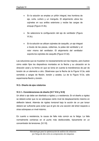 Capítulo VI

•

136

En la solución se emplea un piñón integral, tres hombros de
eje, cuña, cuñero y un manguito. El alojamiento ubica los
cojinetes en sus anillos exteriores y recibe las cargas de
empuje (Figura VI.3b).

•

Se selecciona la configuración del eje de ventilador (Figura
VI.3c).

•

En la solución se utilizan cojinetes de casquillo, un eje integral
a través de las piezas, collarines, la polea del ventilador y el
rotor mismo del ventilador. El alojamiento del ventilador
soporta los cojinetes de casquillo (Figura VI.3d).

Las soluciones que se muestran no necesariamente son las mejores, pero ilustran
cómo están fijos los dispositivos montados en la flecha y su ubicación en la
dirección axial y la forma en que se toma en cuenta la transferencia de par de
torsión de un elemento a otro. Obsérvese que la flecha de la Figura VI.3a, está
sometida a cargas de flexión, torsión y axiales. La de la Figura VI.3c, sólo
experimenta flexión y torsión.

VI.3.- Diseño de ejes rotatorios

VI.3.1.- Consideraciones de diseño [VI.7 VI.8 y VI.9]
Un árbol o eje debe ser diseñado a rigidez y a resistencia. En el diseño a rigidez
se deberá evitar que no se sobrepase cierto nivel de desplazamiento máximo en
deflexión lateral. Además de rigidez torsional bajo la acción de un par torsor
deberá ser suficiente para evitar que el giro de una sección del árbol respecto a
otras sobrepase un nivel máximo.
En cuanto a resistencia, la causa de falla más común es la fatiga. La falla
normalmente comienza en el punto más desfavorable, típicamente en un
concentrador de tensiones. [VI.10].

Metodología para la optimización de análisis de esfuerzos
por fatiga de alto ciclo en componentes de máquinas

 
