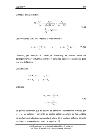 Capítulo VI

143

y el factor de seguridad es:

FS =

Sy / 2

τ max

Sy / 2

=

=

(σ / 2)2 + τ 2
Sy
FS

Sy

σ 2 + 4τ 2
VI.12

= σ 2 + 4τ 2

Las ecuaciones VI.12 y VI.10 tienen la misma forma y

σ =σ m +

Sy
Se

Kf σa

τ =τ m +

y

Sy
Se

K fs τ a

VI.12a

Utilizando, por ejemplo, el criterio de Soderberg, se pueden definir las
correspondientes y esfuerzos normales y cortantes estáticos equivalentes para
una vida de N ciclos:
Considerando:

K f = K fs = 1

σ = σ eq

Se = S N
;

τ = τ eq

Entonces:

σ eq = σ m +
τ eq = τ m +

Sy
SN

S sy
S sN

⋅σ a

VI.13

⋅τ a

Se puede considerar que el estado de esfuerzos bidimensional definido por

σ eq y τ eq es estático y, por tanto, es posible aplicar un criterio de falla estática
para esfuerzos multiaxiales. Aplicando el criterio de la teoría de esfuerzo cortante
máximo con un coeficiente o factor de seguridad FS.
Metodología para la optimización de análisis de esfuerzos
por fatiga de alto ciclo en componentes de máquinas

 