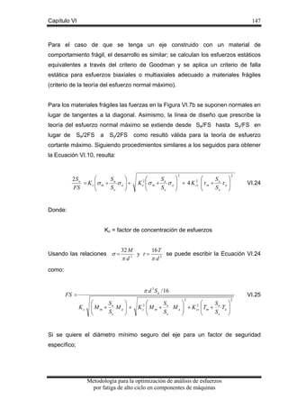 Capítulo VI

147

Para el caso de que se tenga un eje construido con un material de
comportamiento frágil, el desarrollo es similar; se calculan los esfuerzos estáticos
equivalentes a través del criterio de Goodman y se aplica un criterio de falla
estática para esfuerzos biaxiales o multiaxiales adecuado a materiales frágiles
(criterio de la teoría del esfuerzo normal máximo).
Para los materiales frágiles las fuerzas en la Figura VI.7b se suponen normales en
lugar de tangentes a la diagonal. Asimismo, la línea de diseño que prescribe la
teoría del esfuerzo normal máximo se extiende desde Se/FS hasta Sy/FS en
Se/2FS

lugar de

a

Sy/2FS

como resultó válida para la teoría de esfuerzo

cortante máximo. Siguiendo procedimientos similares a los seguidos para obtener
la Ecuación VI.10, resulta:

⎛
⎞
2S u
S
= K c ⎜σ m + u σ a ⎟ +
⎜
⎟
FS
Se
⎝
⎠

2

⎛
⎞
S
2
K ⎜ σ m + u σ a ⎟ + 4 K cs
⎜
⎟
Se
⎝
⎠
2
c

⎛
⎞
S
⎜τ m + u τ a ⎟
⎜
Se ⎟
⎝
⎠

2

VI.24

Donde:
Kc = factor de concentración de esfuerzos

Usando las relaciones σ =

32 M
16 T
se puede escribir la Ecuación VI.24
y τ=
3
πd
π d3

como:

π d 3 S u / 16

FS =
Kc

⎞
⎛
S
⎜Mm + u Ma ⎟ +
⎟
⎜
Se
⎠
⎝

VI.25
2

⎞
⎞
⎛
S
S
2 ⎛
K c2 ⎜ M m + u M a ⎟ + K cs ⎜ Tm + u Ta ⎟
⎜
⎟
⎜
Se
Se ⎟
⎠
⎝
⎠
⎝

2

Si se quiere el diámetro mínimo seguro del eje para un factor de seguridad
específico;

Metodología para la optimización de análisis de esfuerzos
por fatiga de alto ciclo en componentes de máquinas

 