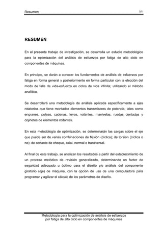 XV

Resumen

RESUMEN
En el presente trabajo de investigación, se desarrolla un estudio metodológico
para la optimización del análisis de esfuerzos por fatiga de alto ciclo en
componentes de máquinas.

En principio, se darán a conocer los fundamentos de análisis de esfuerzos por
fatiga en forma general y posteriormente en forma particular con la elección del
modo de falla de vida-esfuerzo en ciclos de vida infinita; utilizando el método
analítico.

Se desarrollará una metodología de análisis aplicada específicamente a ejes
rotatorios que tiene montados elementos transmisores de potencia, tales como
engranes, poleas, cadenas, levas, volantes, manivelas, ruedas dentadas y
cojinetes de elementos rodantes.

En esta metodología de optimización, se determinarán las cargas sobre el eje
que puede ser de varias combinaciones de flexión (cíclica); de torsión (cíclica o
no); de cortante de choque, axial, normal o transversal.

Al final de este trabajo, se analizan los resultados a partir del establecimiento de
un proceso metódico de revisión generalizado, determinando un factor de
seguridad adecuado u óptimo para el diseño y/o análisis del componente
giratorio (eje) de máquina, con la opción de uso de una computadora para
programar y agilizar el cálculo de los parámetros de diseño.

Metodología para la optimización de análisis de esfuerzos
por fatiga de alto ciclo en componentes de máquinas

 