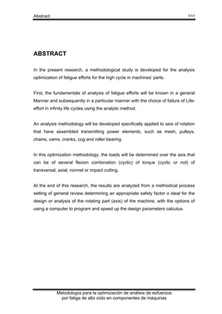 XVI

Abstract

ABSTRACT
In the present research, a methodological study is developed for the analysis
optimization of fatigue efforts for the high cycle in machines’ parts.

First, the fundamentals of analysis of fatigue efforts will be known in a general
Manner and subsequently in a particular manner with the choice of failure of Lifeeffort in infinity life cycles using the analytic method.

An analysis methodology will be developed specifically applied to axis of rotation
that have assembled transmitting power elements, such as mesh, pulleys,
chains, cams, cranks, cog and roller bearing.

In this optimization methodology, the loads will be determined over the axis that
can be of several flexion combination (cyclic) of torque (cyclic or not) of
transversal, axial, normal or impact cutting.

At the end of this research, the results are analyzed from a methodical process
setting of general review determining an appropriate safety factor o ideal for the
design or analysis of the rotating part (axis) of the machine, with the options of
using a computer to program and speed up the design parameters calculus.

Metodología para la optimización de análisis de esfuerzos
por fatiga de alto ciclo en componentes de máquinas

 