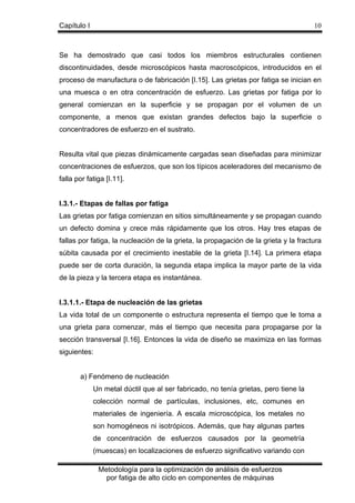 Capítulo I

10

Se ha demostrado que casi todos los miembros estructurales contienen
discontinuidades, desde microscópicos hasta macroscópicos, introducidos en el
proceso de manufactura o de fabricación [I.15]. Las grietas por fatiga se inician en
una muesca o en otra concentración de esfuerzo. Las grietas por fatiga por lo
general comienzan en la superficie y se propagan por el volumen de un
componente, a menos que existan grandes defectos bajo la superficie o
concentradores de esfuerzo en el sustrato.

Resulta vital que piezas dinámicamente cargadas sean diseñadas para minimizar
concentraciones de esfuerzos, que son los típicos aceleradores del mecanismo de
falla por fatiga [I.11].

I.3.1.- Etapas de fallas por fatiga
Las grietas por fatiga comienzan en sitios simultáneamente y se propagan cuando
un defecto domina y crece más rápidamente que los otros. Hay tres etapas de
fallas por fatiga, la nucleación de la grieta, la propagación de la grieta y la fractura
súbita causada por el crecimiento inestable de la grieta [I.14]. La primera etapa
puede ser de corta duración, la segunda etapa implica la mayor parte de la vida
de la pieza y la tercera etapa es instantánea.

I.3.1.1.- Etapa de nucleación de las grietas
La vida total de un componente o estructura representa el tiempo que le toma a
una grieta para comenzar, más el tiempo que necesita para propagarse por la
sección transversal [I.16]. Entonces la vida de diseño se maximiza en las formas
siguientes:

a) Fenómeno de nucleación
Un metal dúctil que al ser fabricado, no tenía grietas, pero tiene la
colección normal de partículas, inclusiones, etc, comunes en
materiales de ingeniería. A escala microscópica, los metales no
son homogéneos ni isotrópicos. Además, que hay algunas partes
de concentración de esfuerzos causados por la geometría
(muescas) en localizaciones de esfuerzo significativo variando con
Metodología para la optimización de análisis de esfuerzos
por fatiga de alto ciclo en componentes de máquinas

 