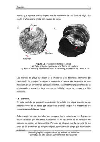 Capítulo I

15

aparte, que aparece mate y áspera con la apariencia de una fractura frágil. La
región bruñida era la grieta, con marcas de playa.
Origen
a)

b)

Ruptura
Rotación
Figura I.5.- Piezas con fallas por fatiga.
a) Falla a flexión rotativa de una flecha con cuñero.
b) Falla a flexión y torsión combinados de un cigüeñal de motor diesel [I.19]

Las marcas de playa se deben a la iniciación y la detención alternante del
crecimiento de la grieta, y rodean el origen de la misma, por lo general en una
muesca o en un elevador de esfuerzos internos. Maximizar la longitud crítica de la
grieta conduce a una vida larga con una probabilidad mayor de conocer una falla
inminente.

I.4.- Sumario
En este capítulo, se presentó la definición de la falla por fatiga, además de un
historial breve de las fallas por fatiga y las distintas etapas del mecanismo de
propagación de fallas por fatiga.

Cabe mencionar, que las fallas en componentes o estructuras con frecuencia
están causadas por esfuerzos fluctuantes. Si la secuencia de la variación del
esfuerzo se repite, se llama cíclica. Por ello, se observa que la mayoría de las
fallas de los elementos de máquina implica condiciones de carga que fluctúan con
el tiempo.
Metodología para la optimización de análisis de esfuerzos
por fatiga de alto ciclo en componentes de máquinas

 