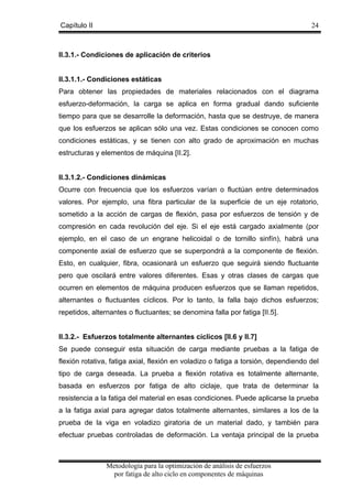 Capítulo II

24

II.3.1.- Condiciones de aplicación de criterios

II.3.1.1.- Condiciones estáticas
Para obtener las propiedades de materiales relacionados con el diagrama
esfuerzo-deformación, la carga se aplica en forma gradual dando suficiente
tiempo para que se desarrolle la deformación, hasta que se destruye, de manera
que los esfuerzos se aplican sólo una vez. Estas condiciones se conocen como
condiciones estáticas, y se tienen con alto grado de aproximación en muchas
estructuras y elementos de máquina [II.2].

II.3.1.2.- Condiciones dinámicas
Ocurre con frecuencia que los esfuerzos varían o fluctúan entre determinados
valores. Por ejemplo, una fibra particular de la superficie de un eje rotatorio,
sometido a la acción de cargas de flexión, pasa por esfuerzos de tensión y de
compresión en cada revolución del eje. Si el eje está cargado axialmente (por
ejemplo, en el caso de un engrane helicoidal o de tornillo sinfín), habrá una
componente axial de esfuerzo que se superpondrá a la componente de flexión.
Esto, en cualquier, fibra, ocasionará un esfuerzo que seguirá siendo fluctuante
pero que oscilará entre valores diferentes. Esas y otras clases de cargas que
ocurren en elementos de máquina producen esfuerzos que se llaman repetidos,
alternantes o fluctuantes cíclicos. Por lo tanto, la falla bajo dichos esfuerzos;
repetidos, alternantes o fluctuantes; se denomina falla por fatiga [II.5].

II.3.2.- Esfuerzos totalmente alternantes cíclicos [II.6 y II.7]
Se puede conseguir esta situación de carga mediante pruebas a la fatiga de
flexión rotativa, fatiga axial, flexión en voladizo o fatiga a torsión, dependiendo del
tipo de carga deseada. La prueba a flexión rotativa es totalmente alternante,
basada en esfuerzos por fatiga de alto ciclaje, que trata de determinar la
resistencia a la fatiga del material en esas condiciones. Puede aplicarse la prueba
a la fatiga axial para agregar datos totalmente alternantes, similares a los de la
prueba de la viga en voladizo giratoria de un material dado, y también para
efectuar pruebas controladas de deformación. La ventaja principal de la prueba

Metodología para la optimización de análisis de esfuerzos
por fatiga de alto ciclo en componentes de máquinas

 
