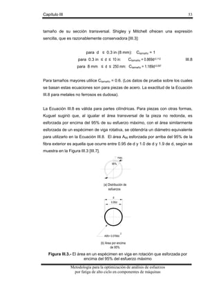 Capítulo III

53

tamaño de su sección transversal. Shigley y Mitchell ofrecen una expresión
sencilla, que es razonablemente conservadora [III.3]:
para d ≤ 0.3 in (8 mm):
para 0.3 in ≤ d ≤ 10 in:

Ctamaño = 1

Ctamaño = 0.869d-0.112

III.8

para 8 mm ≤ d ≤ 250 mm: Ctamaño = 1.189d-0.097
Para tamaños mayores utilice Ctamaño = 0.6. (Los datos de prueba sobre los cuales
se basan estas ecuaciones son para piezas de acero. La exactitud de la Ecuación
III.8 para metales no ferrosos es dudosa).
La Ecuación III.8 es válida para partes cilíndricas. Para piezas con otras formas,
Kuguel sugirió que, al igualar el área transversal de la pieza no redonda, es
esforzada por encima del 95% de su esfuerzo máximo, con el área similarmente
esforzada de un espécimen de viga rotativa, se obtendría un diámetro equivalente
para utilizarlo en la Ecuación III.8. El área A95 esforzada por arriba del 95% de la
fibra exterior es aquella que ocurre entre 0.95 de d y 1.0 de d y 1.9 de d, según se
muestra en la Figura III.3 [III.7].
max.
95%

(a) Distribución de
esfuerzos
d
0.95d

A95= 0.0766d

2

(b) Area por encima
de 95%

Figura III.3.- El área en un espécimen en viga en rotación que esforzada por
encima del 95% del esfuerzo máximo

Metodología para la optimización de análisis de esfuerzos
por fatiga de alto ciclo en componentes de máquinas

 