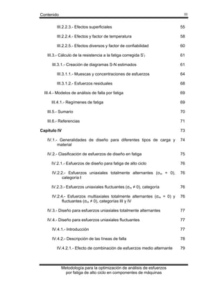 Contenido

III

III.2.2.3.- Efectos superficiales

55

III.2.2.4.- Efectos y factor de temperatura

58

III.2.2.5.- Efectos diversos y factor de confiabilidad

60

III.3.- Cálculo de la resistencia a la fatiga corregida S’f
III.3.1.- Creación de diagramas S-N estimados

61
61

III.3.1.1.- Muescas y concentraciones de esfuerzos

64

III.3.1.2.- Esfuerzos residuales

68

III.4.- Modelos de análisis de falla por fatiga

69

III.4.1.- Regímenes de fatiga

69

III.5.- Sumario

70

III.6.- Referencias

71

Capítulo IV

73

IV.1.- Generalidades de diseño para diferentes tipos de carga y
material

74

IV.2.- Clasificación de esfuerzos de diseño en fatiga

75

IV.2.1.- Esfuerzos de diseño para fatiga de alto ciclo

76

IV.2.2.- Esfuerzos uniaxiales totalmente alternantes (σm = 0),
categoría I

76

IV.2.3.- Esfuerzos uniaxiales fluctuantes (σm ≠ 0), categoría

76

IV.2.4.- Esfuerzos multiaxiales totalmente alternantes (σm = 0) y
fluctuantes (σm ≠ 0), categorías III y IV

76

IV.3.- Diseño para esfuerzos uniaxiales totalmente alternantes

77

IV.4.- Diseño para esfuerzos uniaxiales fluctuantes

77

IV.4.1.- Introducción

77

IV.4.2.- Descripción de las líneas de falla

78

IV.4.2.1.- Efecto de combinación de esfuerzos medio alternante

Metodología para la optimización de análisis de esfuerzos
por fatiga de alto ciclo en componentes de máquinas

79

 