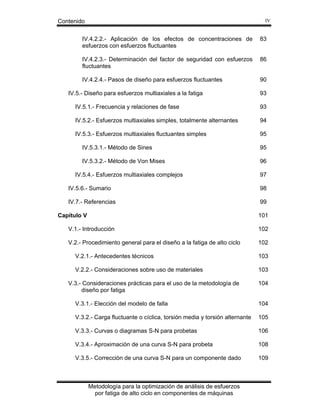 Contenido

IV

IV.4.2.2.- Aplicación de los efectos de concentraciones de
esfuerzos con esfuerzos fluctuantes

83

IV.4.2.3.- Determinación del factor de seguridad con esfuerzos
fluctuantes

86

IV.4.2.4.- Pasos de diseño para esfuerzos fluctuantes

90

IV.5.- Diseño para esfuerzos multiaxiales a la fatiga

93

IV.5.1.- Frecuencia y relaciones de fase

93

IV.5.2.- Esfuerzos multiaxiales simples, totalmente alternantes

94

IV.5.3.- Esfuerzos multiaxiales fluctuantes simples

95

IV.5.3.1.- Método de Sines

95

IV.5.3.2.- Método de Von Mises

96

IV.5.4.- Esfuerzos multiaxiales complejos

97

IV.5.6.- Sumario

98

IV.7.- Referencias

99
101

Capítulo V
V.1.- Introducción

102

V.2.- Procedimiento general para el diseño a la fatiga de alto ciclo

102

V.2.1.- Antecedentes técnicos

103

V.2.2.- Consideraciones sobre uso de materiales

103

V.3.- Consideraciones prácticas para el uso de la metodología de
diseño por fatiga

104

V.3.1.- Elección del modelo de falla

104

V.3.2.- Carga fluctuante o cíclica, torsión media y torsión alternante

105

V.3.3.- Curvas o diagramas S-N para probetas

106

V.3.4.- Aproximación de una curva S-N para probeta

108

V.3.5.- Corrección de una curva S-N para un componente dado

109

Metodología para la optimización de análisis de esfuerzos
por fatiga de alto ciclo en componentes de máquinas

 