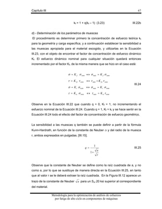 Capítulo III

67

kf = 1 + q(kt – 1) (3.23)

III.22b

d).- Determinación de los parámetros de muescas
El procedimiento es determinar primero la concentración de esfuerzo teórica kt
para la geometría y carga específica, y a continuación establecer la sensibilidad a
las muescas apropiada para el material escogido, y utilizarlas en la Ecuación
III.23, con el objeto de encontrar el factor de concentración de esfuerzo dinámico
Kf. El esfuerzo dinámico nominal para cualquier situación quedará entonces
incrementado por el factor Kf, de la misma manera que se hizo en el caso está:

σ = K f σ nom ↔ σ máx = K f σ nom
τ = K fs τ nom ↔ τ máx = K fs τ nom
σ = K t σ nom ↔ σ máx = K t σ nom

III.24

τ = K ts σ nom ↔ τ máx = K ts τ nom
Observe en la Ecuación III.22 que cuando q = 0, Kf = 1, no incrementando el
esfuerzo nominal de la Ecuación III.24. Cuando q = 1, Kf = kt y se hace sentir en la
Ecuación III.24 todo el efecto del factor de concentración de esfuerzo geométrico.
La sensibilidad a las muescas q también se puede definir a partir de la fórmula
Kunn-Hardrath, en función de la constante de Neuber a y del radio de la muesca
r, ambos expresados en pulgadas. [III.15].

1

q=
1+

a

III.25

r

Observe que la constante de Neuber se define como la raíz cuadrada de a, y no
como a, por lo que se sustituye de manera directa en la Ecuación III.25, en tanto
que al valor r se le deberá extraer la raíz cuadrada. En la Figura III.12 aparece un
trazo de la constante de Neuber

a para un Sut 20 ksi superior al correspondiente

del material.
Metodología para la optimización de análisis de esfuerzos
por fatiga de alto ciclo en componentes de máquinas

 