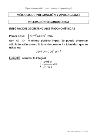 ING. PABLO GARCÍA Y COLOMÉ
(Apuntes en revisión para orientar el aprendizaje)
MÉTODOS DE INTEGRACIÓN Y APLICACIONES
INTEGRACIÓN TRIGONOMÉTRICA
INTEGRACIÓN DE DIFERENCIALES TRIGONOMÉTRICAS
Primer caso: cosm n
sen u udu∫
con m o n entero positivo impar. Se puede presentar
sólo la función seno o la función coseno. La identidad que se
utiliza es:
2 2
cos 1sen u u+ =
Ejemplo. Resolver la integral
5
cos
sen x
dx
x
∫
 