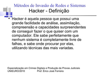 Especialização em Crimes Digitais e Produção de Provas Judiciais
UNIEURO/2010 Prof. Érico José Ferreira
Métodos de Invasão de Redes e Sistemas
Hacker - Definição
●
Hacker é aquela pessoa que possui uma
grande facilidade de análise, assimilação,
compreensão e capacidades surpreendentes
de conseguir fazer o que quiser com um
computador. Ele sabe perfeitamente que
nenhum sistema é completamente livre de
falhas, e sabe onde procurar por elas,
utilizando técnicas das mais variadas.
 