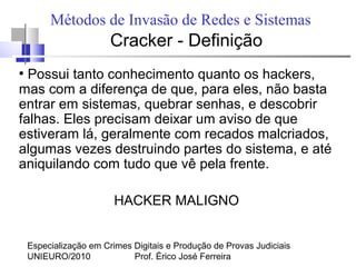 Especialização em Crimes Digitais e Produção de Provas Judiciais
UNIEURO/2010 Prof. Érico José Ferreira
Métodos de Invasão de Redes e Sistemas
Cracker - Definição
●
Possui tanto conhecimento quanto os hackers,
mas com a diferença de que, para eles, não basta
entrar em sistemas, quebrar senhas, e descobrir
falhas. Eles precisam deixar um aviso de que
estiveram lá, geralmente com recados malcriados,
algumas vezes destruindo partes do sistema, e até
aniquilando com tudo que vê pela frente.
HACKER MALIGNO
 