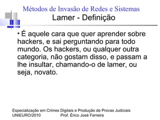 Especialização em Crimes Digitais e Produção de Provas Judiciais
UNIEURO/2010 Prof. Érico José Ferreira
Métodos de Invasão de Redes e Sistemas
Lamer - Definição
●
É aquele cara que quer aprender sobre
hackers, e sai perguntando para todo
mundo. Os hackers, ou qualquer outra
categoria, não gostam disso, e passam a
lhe insultar, chamando-o de lamer, ou
seja, novato.
 