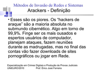 Especialização em Crimes Digitais e Produção de Provas Judiciais
UNIEURO/2010 Prof. Érico José Ferreira
Métodos de Invasão de Redes e Sistemas
Arackers - Definição
●
Esses são os piores. Os “hackers de
araque” são a maioria absoluta no
submundo cibernético. Algo em torno de
99,9%. Finge ser os mais ousados e
espertos usuários de computador,
planejam ataques, fazem reuniões
durante as madrugadas, mas no final das
contas vão fazer downloads de sites
pornográficos ou jogar em Rede.
 