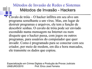 Especialização em Crimes Digitais e Produção de Provas Judiciais
UNIEURO/2010 Prof. Érico José Ferreira
Métodos de Invasão de Redes e Sistemas
Métodos de Invasão - Hackers
●
Cavalo de tróia – O hacker infiltra em seu alvo um
programa semelhante a um vírus. Mas, em lugar de
destruir programas e arquivos, ele tem a função de
descobrir senhas. O cavalo de tróia pode ser enviado
escondido numa mensagem na Internet ou num
disquete que o hacker passa, com jogos ou outros
programas, para usuários do computador que quer
invadir. Como é programado para se conectar com seu
criador, por meio de modem, em dia e hora marcados,
ele transmite os dados que copiou.
 