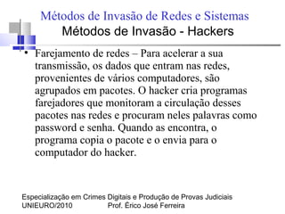 Especialização em Crimes Digitais e Produção de Provas Judiciais
UNIEURO/2010 Prof. Érico José Ferreira
Métodos de Invasão de Redes e Sistemas
●
Farejamento de redes – Para acelerar a sua
transmissão, os dados que entram nas redes,
provenientes de vários computadores, são
agrupados em pacotes. O hacker cria programas
farejadores que monitoram a circulação desses
pacotes nas redes e procuram neles palavras como
password e senha. Quando as encontra, o
programa copia o pacote e o envia para o
computador do hacker.
Métodos de Invasão - Hackers
 