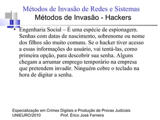 Especialização em Crimes Digitais e Produção de Provas Judiciais
UNIEURO/2010 Prof. Érico José Ferreira
Métodos de Invasão de Redes e Sistemas
●
Engenharia Social – É uma espécie de espionagem.
Senhas com datas de nascimento, sobrenome ou nome
dos filhos são muito comuns. Se o hacker tiver acesso
a essas informações do usuário, vai tentá-las, como
primeira opção, para descobrir sua senha. Alguns
chegam a arrumar emprego temporário na empresa
que pretendem invadir. Ninguém cobre o teclado na
hora de digitar a senha.
Métodos de Invasão - Hackers
 