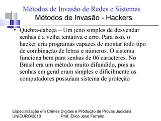 Especialização em Crimes Digitais e Produção de Provas Judiciais
UNIEURO/2010 Prof. Érico José Ferreira
Métodos de Invasão de Redes e Sistemas
●
Quebra-cabeça – Um jeito simples de desvendar
senhas é a velha tentativa e erro. Para isso, o
hacker cria programas capazes de montar todo tipo
de combinação de letras e números. O sistema
funciona bem para senhas de 06 caracteres. No
Brasil era um método muito difundido, pois as
senhas em geral eram simples e dificilmente os
computadores possuíam sistema de proteção
Métodos de Invasão - Hackers
 