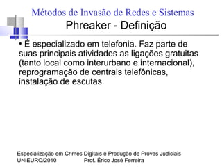 Especialização em Crimes Digitais e Produção de Provas Judiciais
UNIEURO/2010 Prof. Érico José Ferreira
Métodos de Invasão de Redes e Sistemas
Phreaker - Definição
●
É especializado em telefonia. Faz parte de
suas principais atividades as ligações gratuitas
(tanto local como interurbano e internacional),
reprogramação de centrais telefônicas,
instalação de escutas.
 