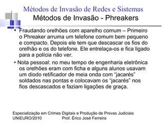 Especialização em Crimes Digitais e Produção de Provas Judiciais
UNIEURO/2010 Prof. Érico José Ferreira
Métodos de Invasão de Redes e Sistemas
Métodos de Invasão - Phreakers
● Fraudando orelhões com aparelho comum – Primeiro
o Phreaker arruma um telefone comum bem pequeno
e compacto. Depois ele tem que descascar os fios do
orelhão e os do telefone. Ele entrelaça-os e fica ligado
para a polícia não ver.
●
Nota pessoal: no meu tempo de engenharia eletrônica
os orelhões eram com ficha e alguns alunos usavam
um diodo retificador de meia onda com “jacarés”
soldados nas pontas e colocavam os “jacarés” nos
fios descascados e faziam ligações de graça.
 